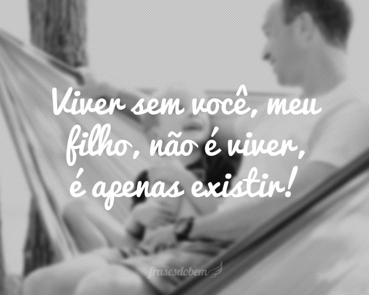 Viver sem você, meu filho, não é viver, é apenas existir!