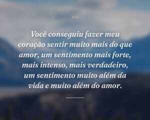 Você conseguiu fazer meu coração sentir muito mais do que amor, um sentimento mais forte, mais intenso, mais verdadeiro, um sentimento muito além da vida e muito além do amor.