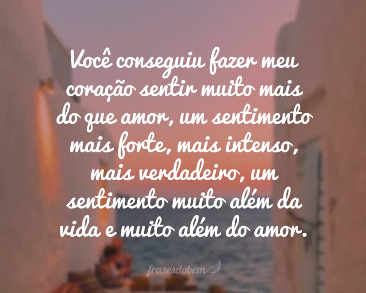 Você conseguiu fazer meu coração sentir muito mais do que amor, um sentimento mais forte, mais intenso, mais verdadeiro, um sentimento muito além da vida e muito além do amor.