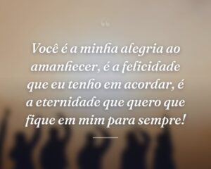 Você é a minha alegria ao amanhecer, é a felicidade que eu tenho em acordar, é a eternidade que quero que fique em mim para sempre!