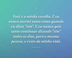 Você é a minha escolha. E eu nunca acertei tanto como quando eu disse "sim". E eu nunca quis tanto continuar dizendo "sim" todos os dias, para a mesma pessoa, o resto da minha vida.