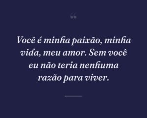 Você é minha paixão, minha vida, meu amor. Sem você eu não teria nenhuma razão para viver.