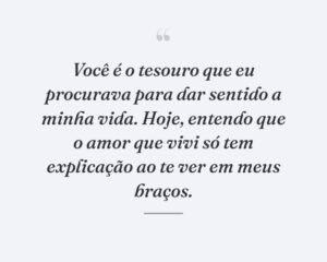 Você é o tesouro que eu procurava para dar sentido a minha vida. Hoje, entendo que o amor que vivi só tem explicação ao te ver em meus braços.