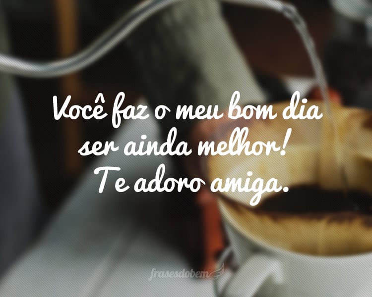 Você faz o meu bom dia ser ainda melhor! Te adoro amiga.