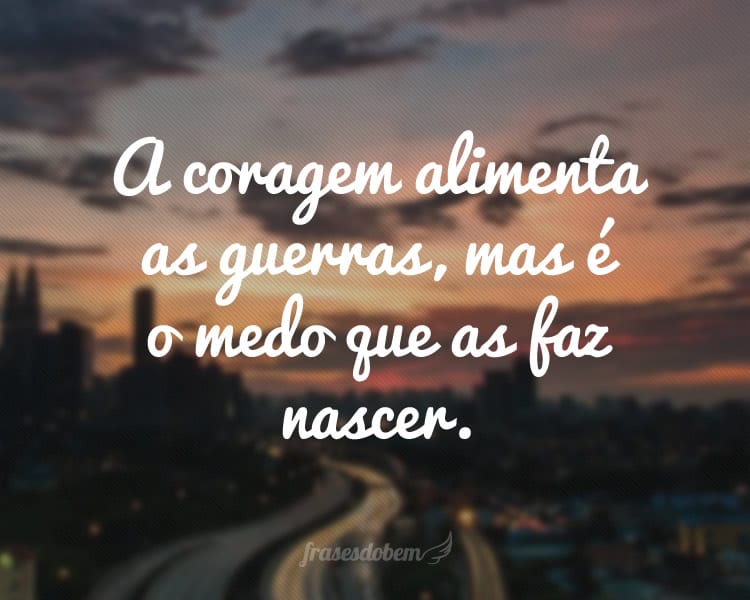 A coragem alimenta as guerras, mas é o medo que as faz nascer.