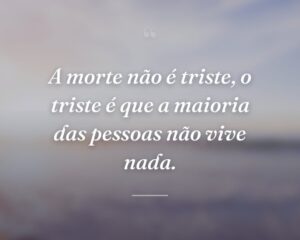 A morte não é triste, o triste é que a maioria das pessoas não vive nada.