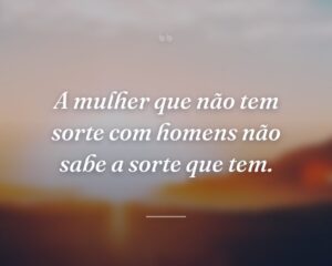 A mulher que não tem sorte com homens não sabe a sorte que tem.