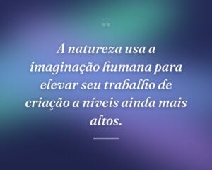 A natureza usa a imaginação humana para elevar seu trabalho de criação a níveis ainda mais altos.