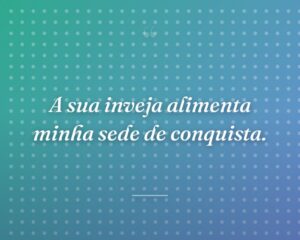 A sua inveja alimenta minha sede de conquista.