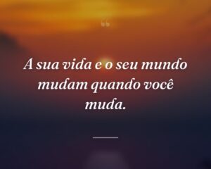 A sua vida e o seu mundo mudam quando você muda.