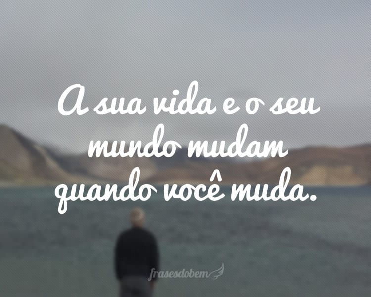 A sua vida e o seu mundo mudam quando você muda.