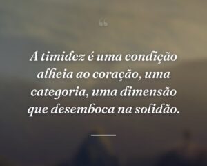 A timidez é uma condição alheia ao coração, uma categoria, uma dimensão que desemboca na solidão.