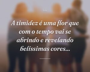 A timidez é uma flor que com o tempo vai se abrindo e revelando belíssimas cores...