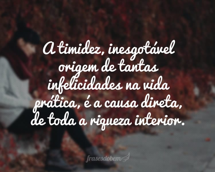 A timidez, inesgotável origem de tantas infelicidades na vida prática, é a causa direta, de toda a riqueza interior.