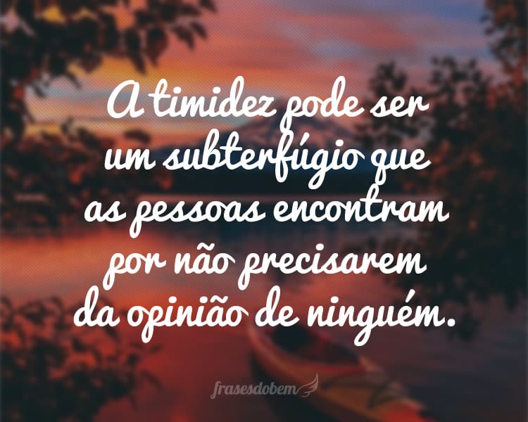 A timidez pode ser um subterfúgio que as pessoas encontram por não precisarem da opinião de ninguém.