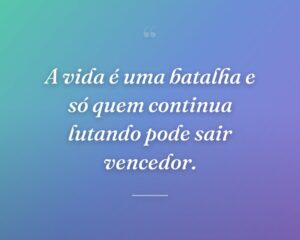 A vida é uma batalha e só quem continua lutando pode sair vencedor.
