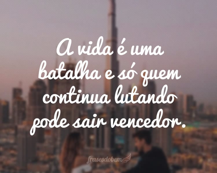 A vida é uma batalha e só quem continua lutando pode sair vencedor.