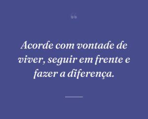 Acorde com vontade de viver, seguir em frente e fazer a diferença.