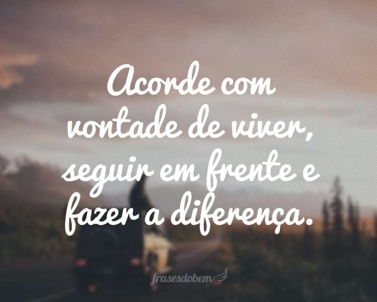 Acorde com vontade de viver, seguir em frente e fazer a diferença.