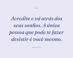 Acredite e vá atrás dos seus sonhos. A única pessoa que pode te fazer desistir é você mesmo.