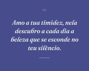 Amo a tua timidez, nela descubro a cada dia a beleza que se esconde no teu silêncio.