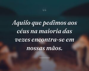 Aquilo que pedimos aos céus na maioria das vezes encontra-se em nossas mãos.