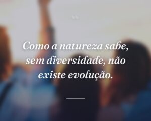 Como a natureza sabe, sem diversidade, não existe evolução.
