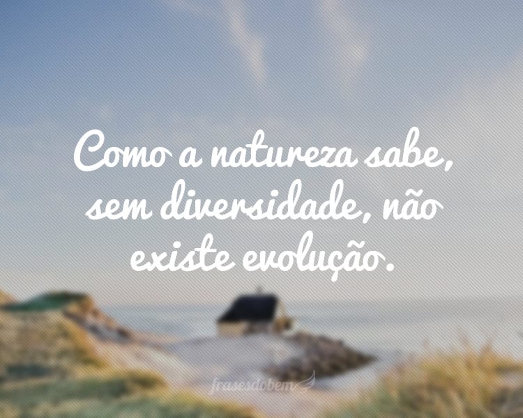 Como a natureza sabe, sem diversidade, não existe evolução.