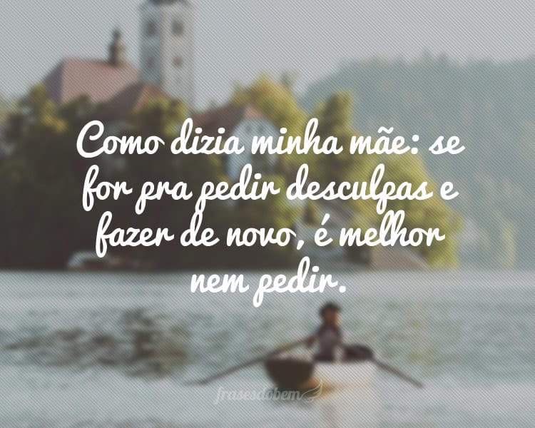 Como dizia minha mãe: se for pra pedir desculpas e fazer de novo, é melhor nem pedir.