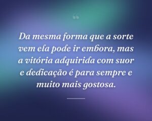 Da mesma forma que a sorte vem ela pode ir embora, mas a vitória adquirida com suor e dedicação é para sempre e muito mais gostosa.