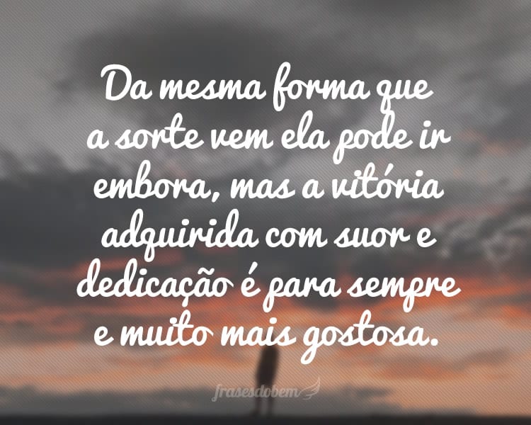 Da mesma forma que a sorte vem ela pode ir embora, mas a vitória adquirida com suor e dedicação é para sempre e muito mais gostosa.