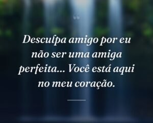 Desculpa amigo por eu não ser uma amiga perfeita… Você está aqui no meu coração.