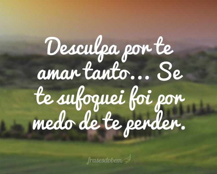 Desculpa por te amar tanto... Se te sufoquei foi por medo de te perder.