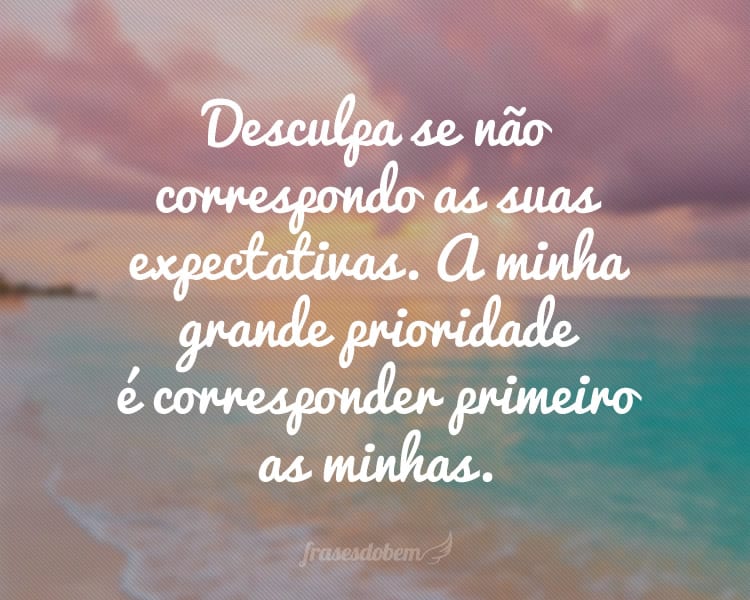 Desculpa se não correspondo as suas expectativas. A minha grande prioridade é corresponder primeiro as minhas.