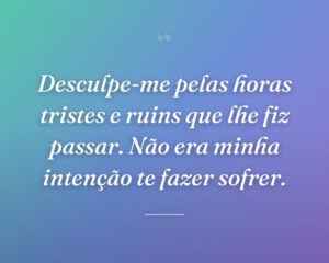 Desculpe-me pelas horas tristes e ruins que lhe fiz passar. Não era minha intenção te fazer sofrer.