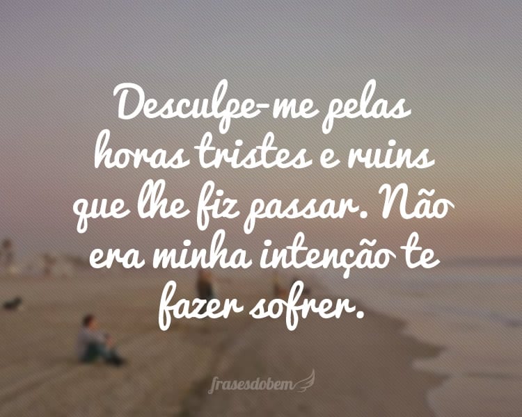 Desculpe-me pelas horas tristes e ruins que lhe fiz passar. Não era minha intenção te fazer sofrer.