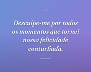 Desculpe-me por todos os momentos que tornei nossa felicidade conturbada.