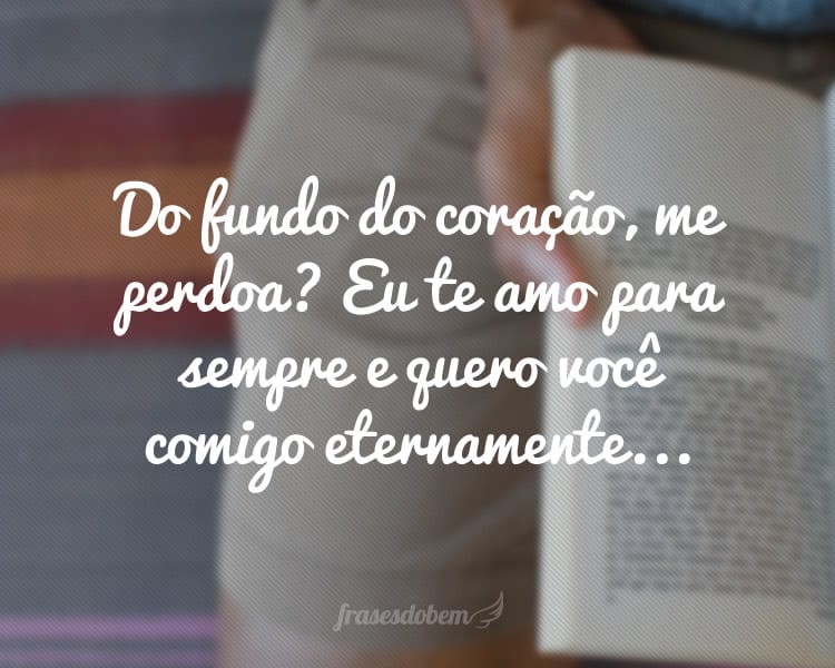 Do fundo do coração, me perdoa? Eu te amo para sempre e quero você comigo eternamente...