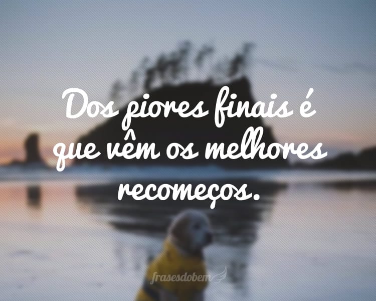 Dos piores finais é que vêm os melhores recomeços.