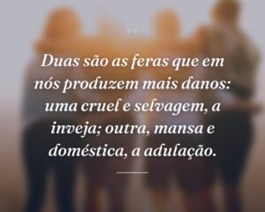 Duas são as feras que em nós produzem mais danos: uma cruel e selvagem, a inveja; outra, mansa e doméstica, a adulação.