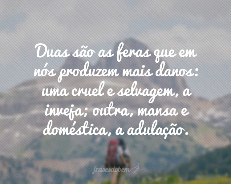 Duas são as feras que em nós produzem mais danos: uma cruel e selvagem, a inveja; outra, mansa e doméstica, a adulação.