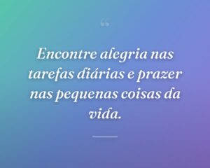 Encontre alegria nas tarefas diárias e prazer nas pequenas coisas da vida.