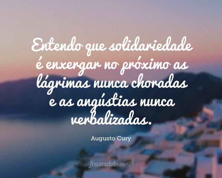 Entendo que solidariedade é enxergar no próximo as lágrimas nunca choradas e as angústias nunca verbalizadas.