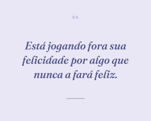Está jogando fora sua felicidade por algo que nunca a fará feliz.