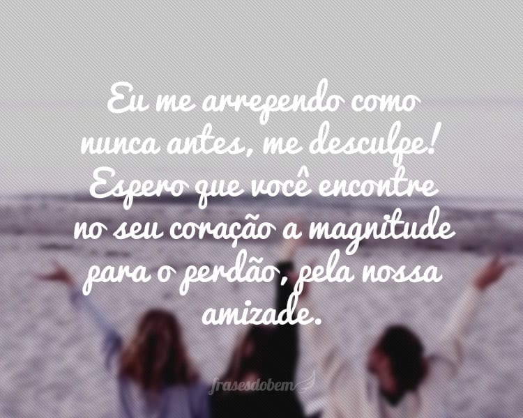 Eu me arrependo como nunca antes, me desculpe! Espero que você encontre no seu coração a magnitude para o perdão, pela nossa amizade.
