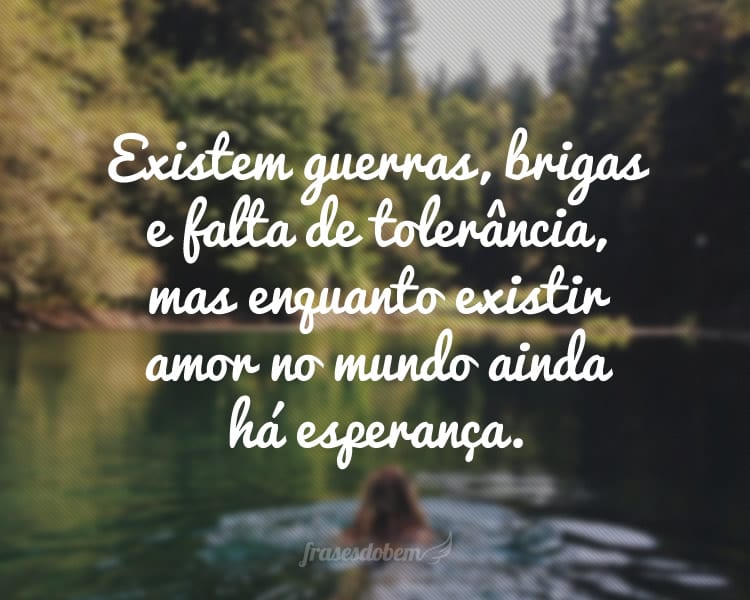 Existem guerras, brigas e falta de tolerância, mas enquanto existir amor no mundo ainda há esperança.