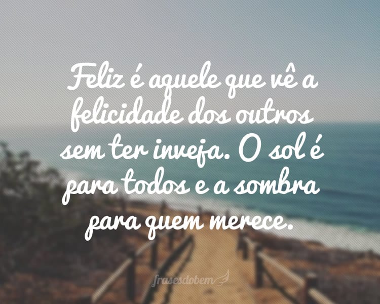 Feliz é aquele que vê a felicidade dos outros sem ter inveja. O sol é para todos e a sombra para quem merece.