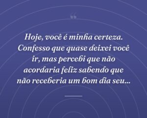 Hoje, você é minha certeza. Confesso que quase deixei você ir, mas percebi que não acordaria feliz sabendo que não receberia um bom dia seu...