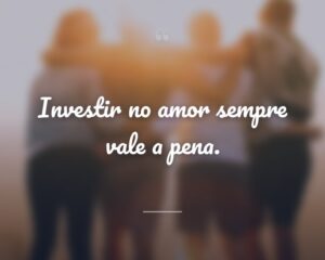 Investir no amor sempre vale a pena.