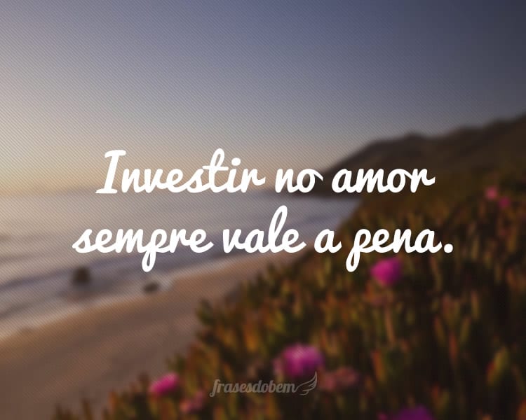 Investir no amor sempre vale a pena.